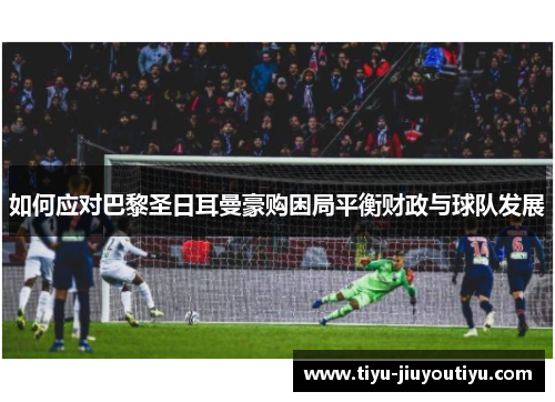 如何应对巴黎圣日耳曼豪购困局平衡财政与球队发展