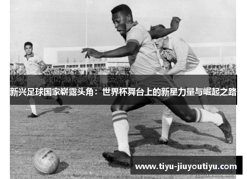 新兴足球国家崭露头角:世界杯舞台上的新星力量与崛起之路 新兴足球国家崭露头角:世界杯舞台上的新星力量与崛起之路