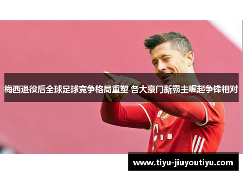 梅西退役后全球足球竞争格局重塑 各大豪门新霸主崛起争锋相对