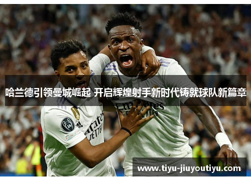 哈兰德引领曼城崛起 开启辉煌射手新时代铸就球队新篇章