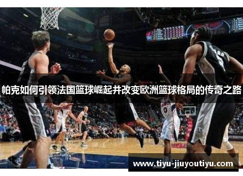 帕克如何引领法国篮球崛起并改变欧洲篮球格局的传奇之路 帕克如何引领法国篮球崛起并改变欧洲篮球格局的传奇之路