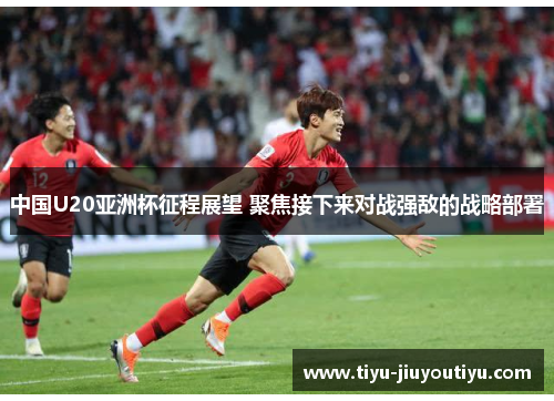 中国U20亚洲杯征程展望 聚焦接下来对战强敌的战略部署