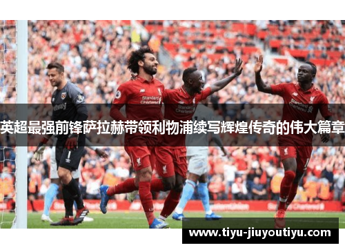 英超最强前锋萨拉赫带领利物浦续写辉煌传奇的伟大篇章