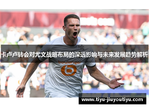 卡卢卢转会对尤文战略布局的深远影响与未来发展趋势解析 卡卢卢转会对尤文战略布局的深远影响与未来发展趋势解析