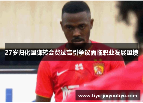27岁归化国脚转会费过高引争议面临职业发展困境