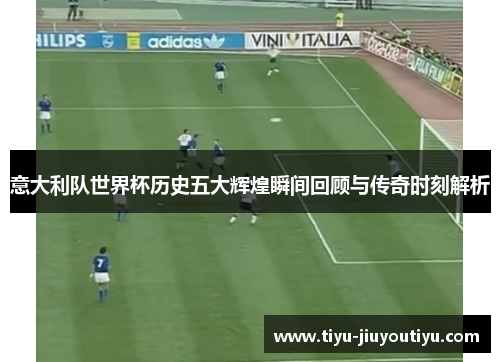 意大利队世界杯历史五大辉煌瞬间回顾与传奇时刻解析