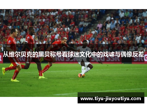 从维尔贝克的黑贝称号看球迷文化中的戏谑与偶像反差 从维尔贝克的黑贝称号看球迷文化中的戏谑与偶像反差