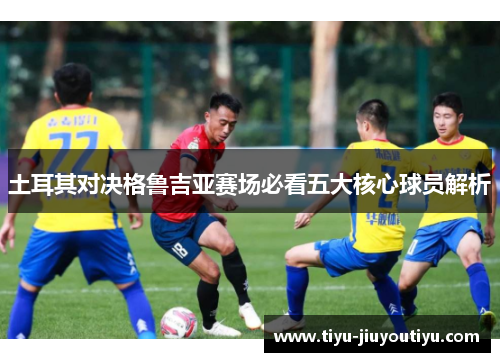 土耳其对决格鲁吉亚赛场必看五大核心球员解析 土耳其对决格鲁吉亚赛场必看五大核心球员解析