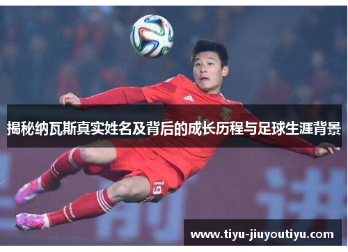 揭秘纳瓦斯真实姓名及背后的成长历程与足球生涯背景